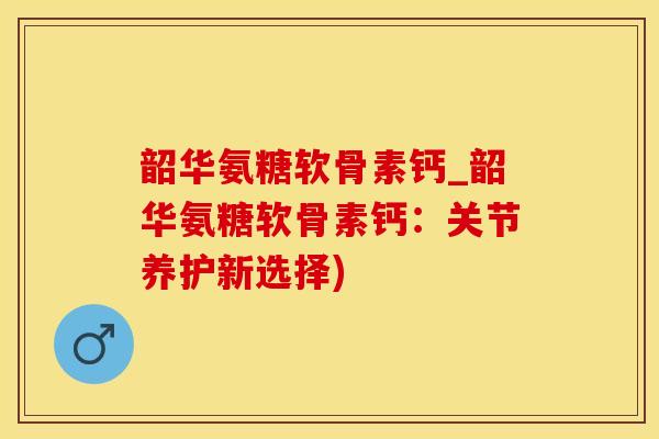 韶华氨糖软骨素钙_韶华氨糖软骨素钙：关节养护新选择)