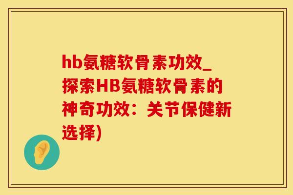 hb氨糖软骨素功效_探索HB氨糖软骨素的神奇功效：关节保健新选择)