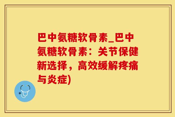 巴中氨糖软骨素_巴中氨糖软骨素：关节保健新选择，高效缓解疼痛与炎症)