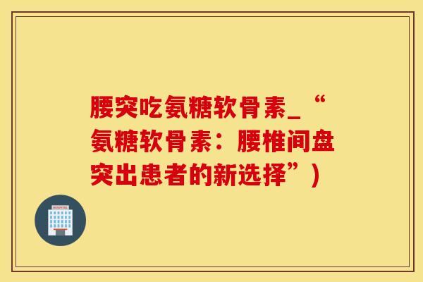 腰突吃氨糖软骨素_“氨糖软骨素：腰椎间盘突出患者的新选择”)