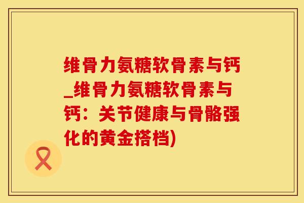 维骨力氨糖软骨素与钙_维骨力氨糖软骨素与钙:关节健康与骨骼强化的黄金搭档) 维骨力氨糖软骨素与钙_维骨力氨糖软骨素与钙:关节健康与骨骼强化的黄金搭档)