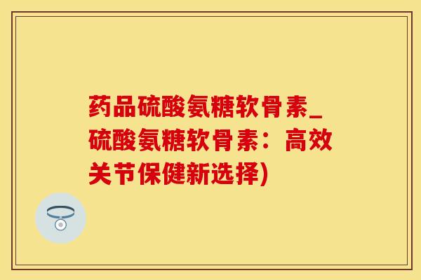药品硫酸氨糖软骨素_硫酸氨糖软骨素：高效关节保健新选择)