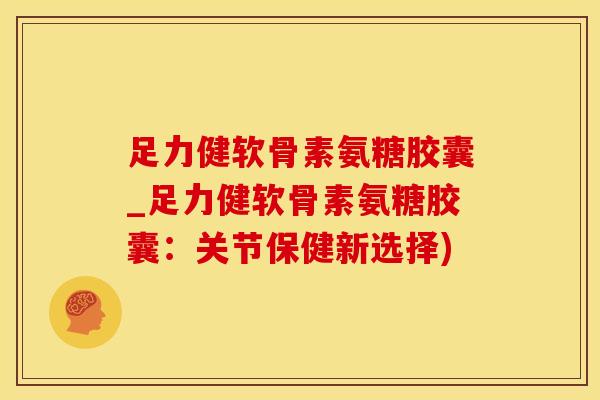 足力健软骨素氨糖胶囊_足力健软骨素氨糖胶囊：关节保健新选择)