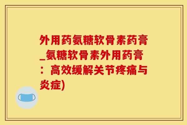 外用药氨糖软骨素药膏_氨糖软骨素外用药膏：高效缓解关节疼痛与炎症)