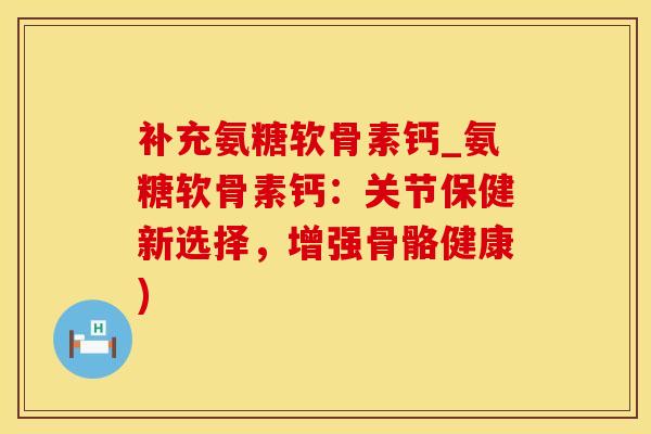 补充氨糖软骨素钙_氨糖软骨素钙：关节保健新选择，增强骨骼健康)