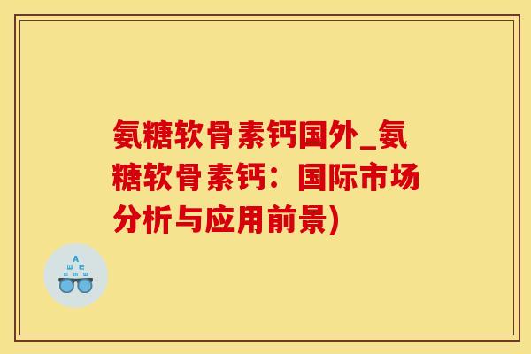 氨糖软骨素钙国外_氨糖软骨素钙：国际市场分析与应用前景)