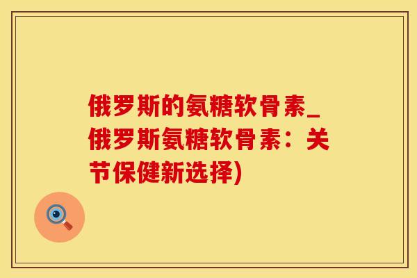俄罗斯的氨糖软骨素_俄罗斯氨糖软骨素：关节保健新选择)