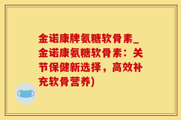金诺康牌氨糖软骨素_金诺康氨糖软骨素：关节保健新选择，高效补充软骨营养)