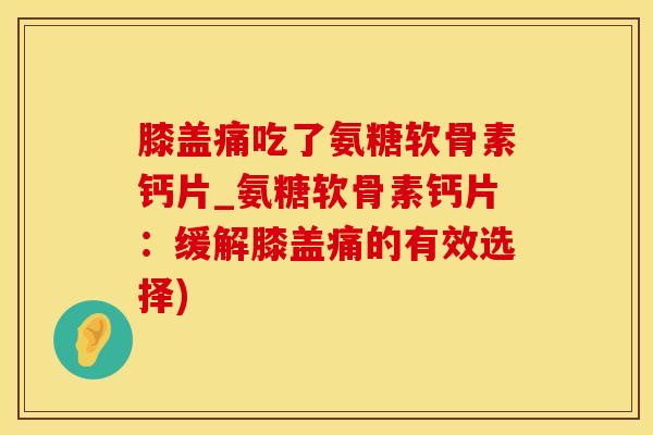 膝盖痛吃了氨糖软骨素钙片_氨糖软骨素钙片：缓解膝盖痛的有效选择)