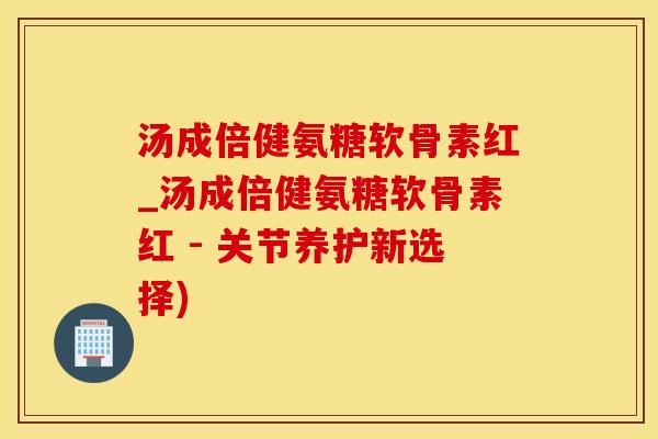 汤成倍健氨糖软骨素红_汤成倍健氨糖软骨素红 - 关节养护新选择)