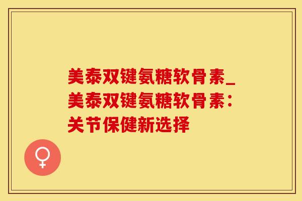 美泰双键氨糖软骨素_美泰双键氨糖软骨素:关节保健新选择 美泰双键氨糖软骨素_美泰双键氨糖软骨素:关节保健新选择