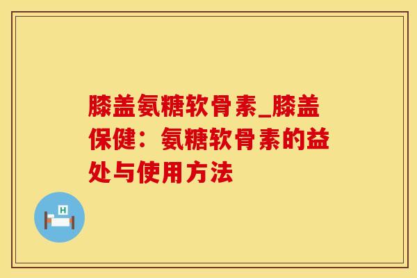 膝盖氨糖软骨素_膝盖保健：氨糖软骨素的益处与使用方法