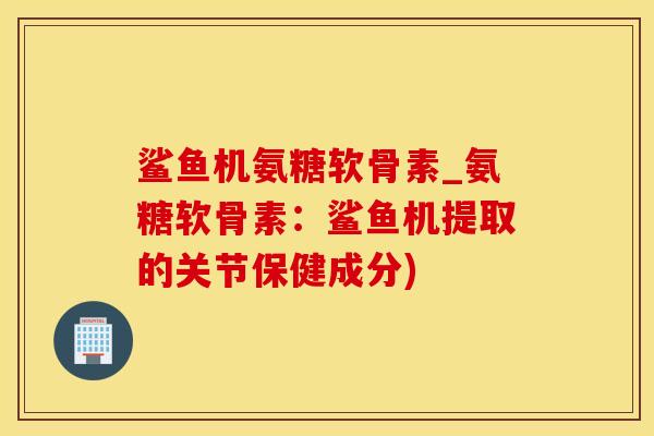 鲨鱼机氨糖软骨素_氨糖软骨素：鲨鱼机提取的关节保健成分)