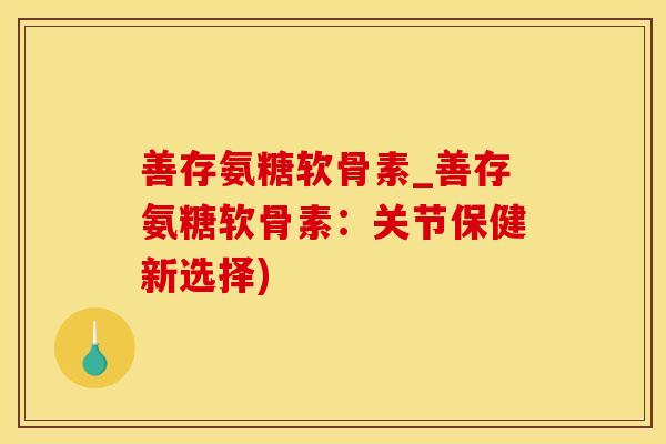 善存氨糖软骨素_善存氨糖软骨素：关节保健新选择)