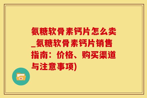 氨糖软骨素钙片怎么卖_氨糖软骨素钙片销售指南：价格、购买渠道与注意事项)