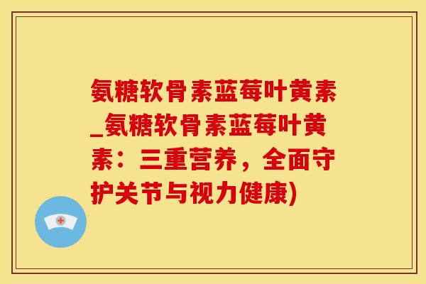 氨糖软骨素蓝莓叶黄素_氨糖软骨素蓝莓叶黄素：三重营养，全面守护关节与视力健康)