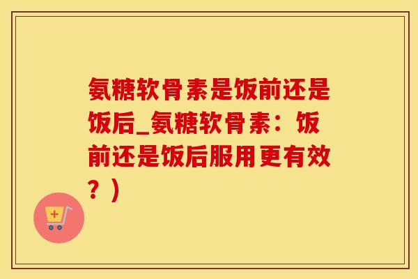 氨糖软骨素是饭前还是饭后_氨糖软骨素：饭前还是饭后服用更有效？)