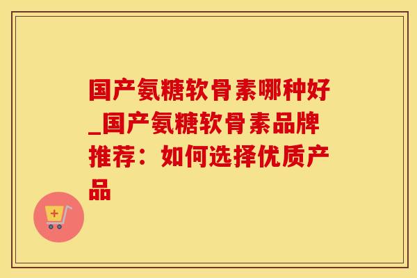 国产氨糖软骨素哪种好_国产氨糖软骨素品牌推荐：如何选择优质产品