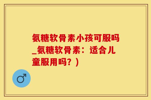 氨糖软骨素小孩可服吗_氨糖软骨素：适合儿童服用吗？)