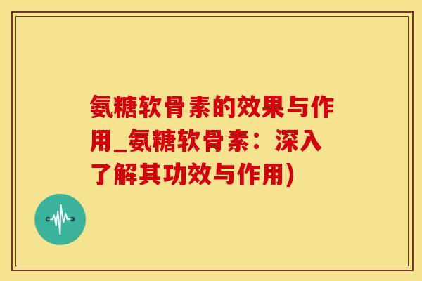 氨糖软骨素的效果与作用_氨糖软骨素：深入了解其功效与作用)