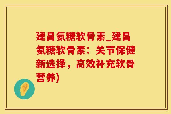 建昌氨糖软骨素_建昌氨糖软骨素：关节保健新选择，高效补充软骨营养)