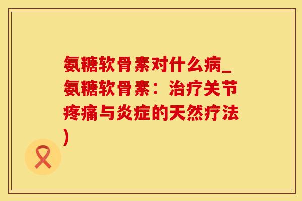 氨糖软骨素对什么病_氨糖软骨素：治疗关节疼痛与炎症的天然疗法)
