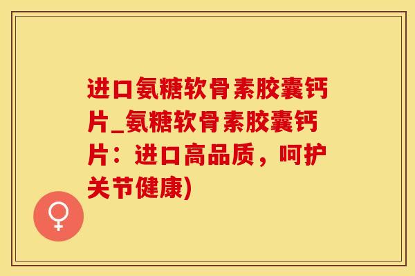 进口氨糖软骨素胶囊钙片_氨糖软骨素胶囊钙片：进口高品质，呵护关节健康)