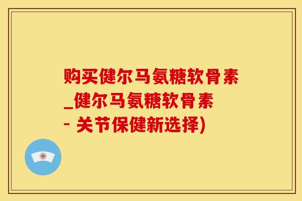 购买健尔马氨糖软骨素_健尔马氨糖软骨素 - 关节保健新选择)
