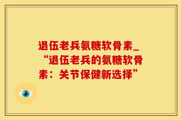 退伍老兵氨糖软骨素_“退伍老兵的氨糖软骨素：关节保健新选择”