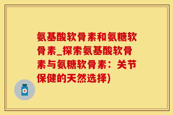 氨基酸软骨素和氨糖软骨素_探索氨基酸软骨素与氨糖软骨素：关节保健的天然选择)