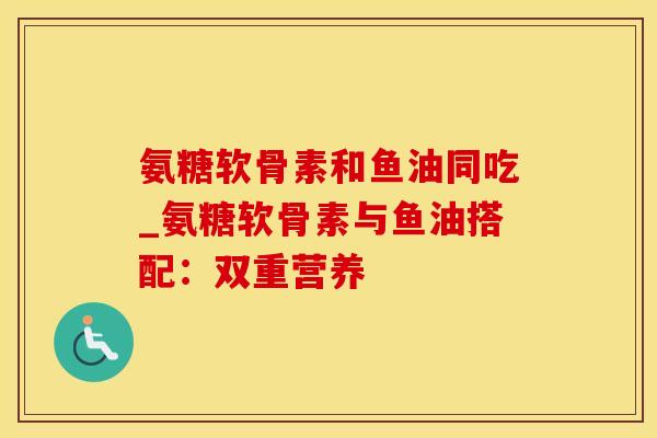 氨糖软骨素和鱼油同吃_氨糖软骨素与鱼油搭配：双重营养