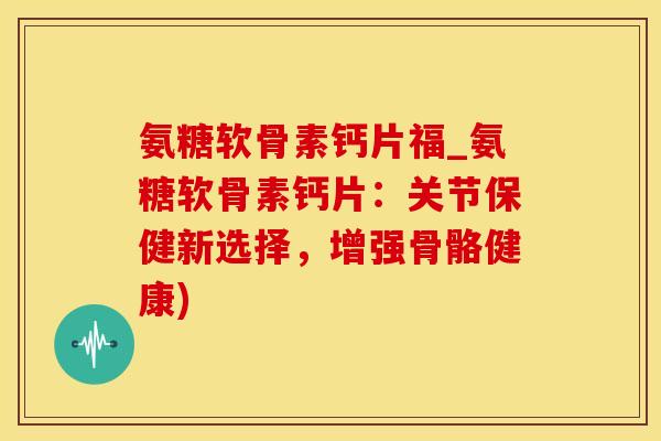 氨糖软骨素钙片福_氨糖软骨素钙片：关节保健新选择，增强骨骼健康)