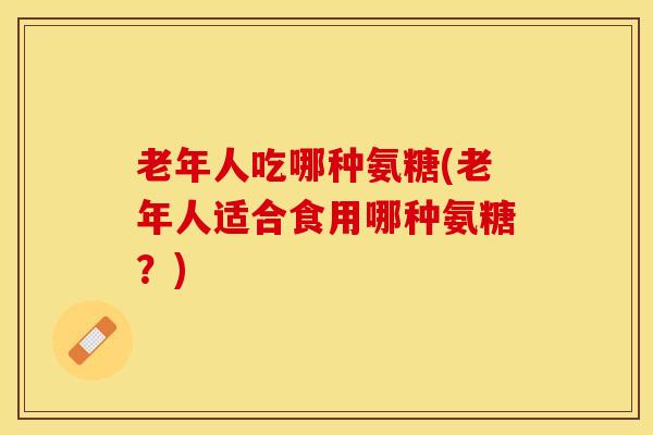 老年人吃哪种氨糖(老年人适合食用哪种氨糖？)