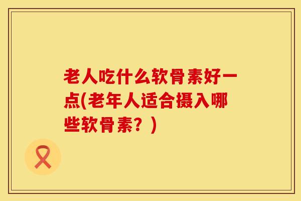 老人吃什么软骨素好一点(老年人适合摄入哪些软骨素？)