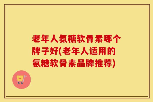 老年人氨糖软骨素哪个牌子好(老年人适用的氨糖软骨素品牌推荐)