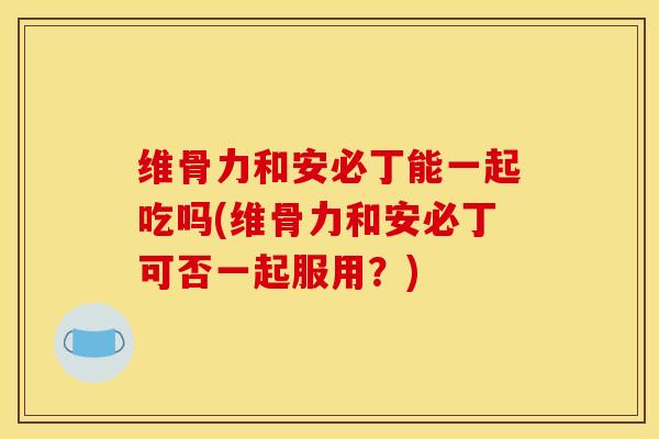 维骨力和安必丁能一起吃吗(维骨力和安必丁可否一起服用？)