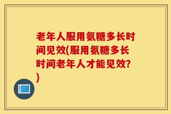 老年人服用氨糖多长时间见效(服用氨糖多长时间老年人才能见效？)