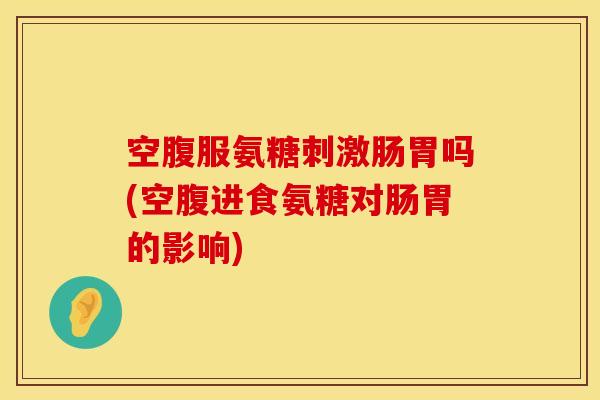空腹服氨糖刺激肠胃吗(空腹进食氨糖对肠胃的影响)