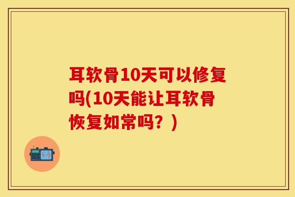 耳软骨10天可以修复吗(10天能让耳软骨恢复如常吗？)