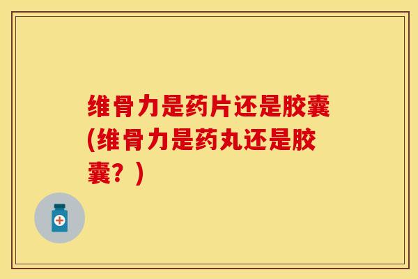 维骨力是药片还是胶囊(维骨力是药丸还是胶囊？)