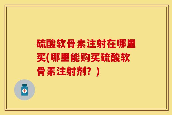 硫酸软骨素注射在哪里买(哪里能购买硫酸软骨素注射剂？)