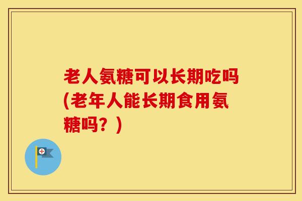 老人氨糖可以长期吃吗(老年人能长期食用氨糖吗？)