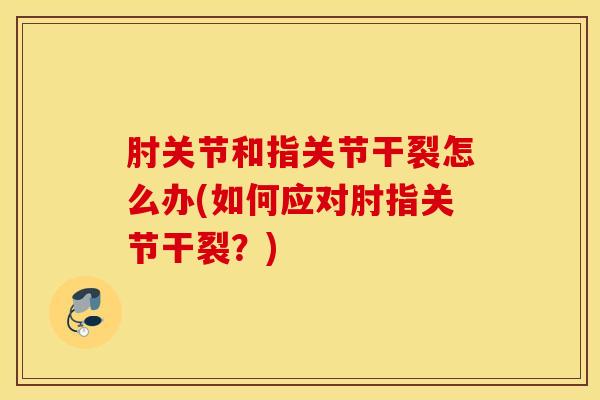 肘关节和指关节干裂怎么办(如何应对肘指关节干裂？)