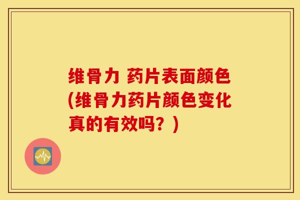 维骨力 药片表面颜色(维骨力药片颜色变化真的有效吗？)
