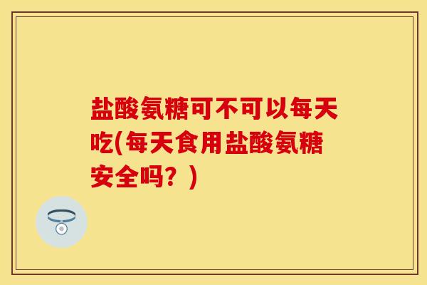 盐酸氨糖可不可以每天吃(每天食用盐酸氨糖安全吗？)