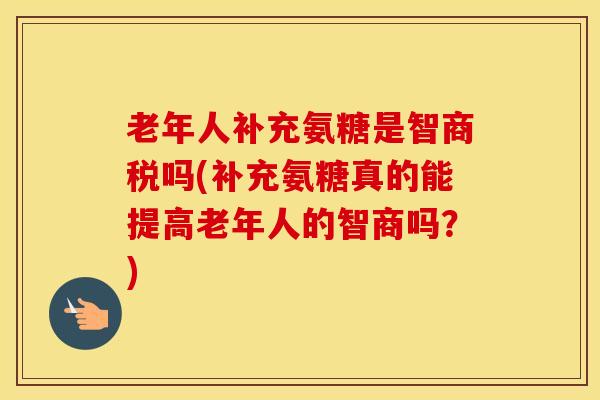 老年人补充氨糖是智商税吗(补充氨糖真的能提高老年人的智商吗？)