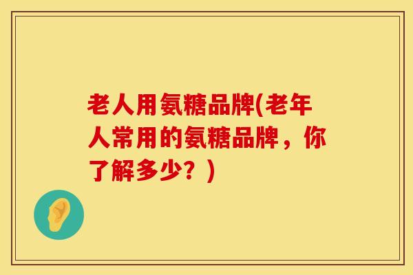 老人用氨糖品牌(老年人常用的氨糖品牌，你了解多少？)