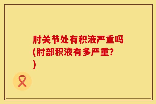 肘关节处有积液严重吗(肘部积液有多严重？)