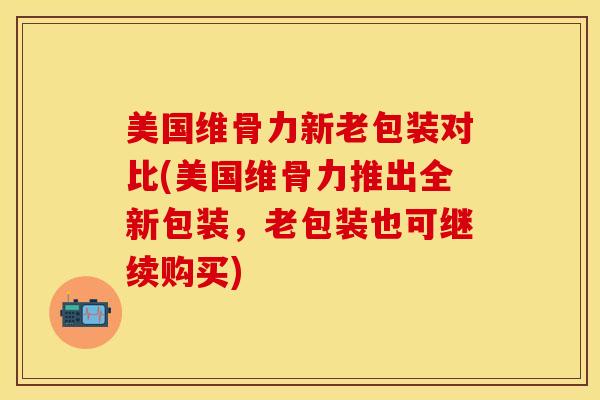 美国维骨力新老包装对比(美国维骨力推出全新包装，老包装也可继续购买)