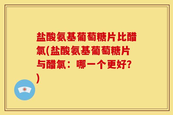 盐酸氨基葡萄糖片比醋氯(盐酸氨基葡萄糖片与醋氯：哪一个更好？)